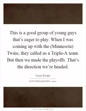 This is a good group of young guys that’s eager to play. When I was coming up with the (Minnesota) Twins, they called us a Triple-A team. But then we made the playoffs. That’s the direction we’re headed Picture Quote #1