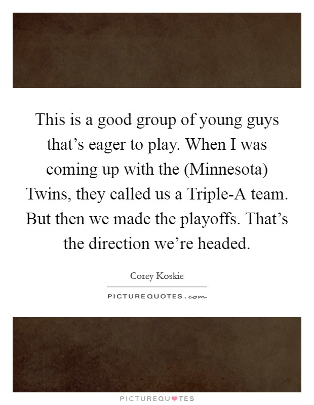 This is a good group of young guys that's eager to play. When I was coming up with the (Minnesota) Twins, they called us a Triple-A team. But then we made the playoffs. That's the direction we're headed Picture Quote #1