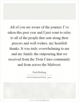 All of you are aware of the journey I’ve taken this past year and I just want to relay to all of the people that sent along their prayers and well wishes, my heartfelt thanks. It was truly overwhelming to me and my family the outpouring that we received from the Twin Cities community and from across the Midwest Picture Quote #1