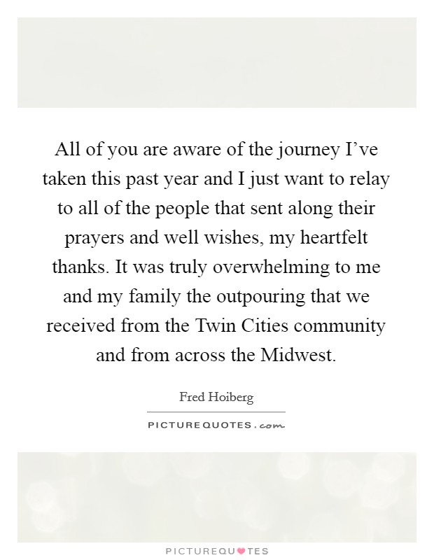 All of you are aware of the journey I've taken this past year and I just want to relay to all of the people that sent along their prayers and well wishes, my heartfelt thanks. It was truly overwhelming to me and my family the outpouring that we received from the Twin Cities community and from across the Midwest Picture Quote #1