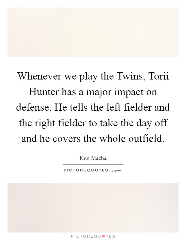 Whenever we play the Twins, Torii Hunter has a major impact on defense. He tells the left fielder and the right fielder to take the day off and he covers the whole outfield Picture Quote #1