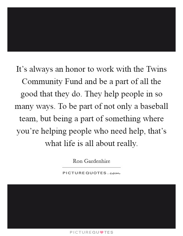 It’s always an honor to work with the Twins Community Fund and be a part of all the good that they do. They help people in so many ways. To be part of not only a baseball team, but being a part of something where you’re helping people who need help, that’s what life is all about really Picture Quote #1