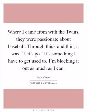 Where I came from with the Twins, they were passionate about baseball. Through thick and thin, it was, ‘Let’s go.’ It’s something I have to get used to. I’m blocking it out as much as I can Picture Quote #1
