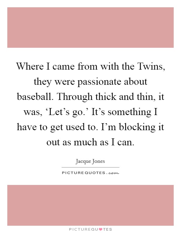 Where I came from with the Twins, they were passionate about baseball. Through thick and thin, it was, ‘Let's go.' It's something I have to get used to. I'm blocking it out as much as I can Picture Quote #1
