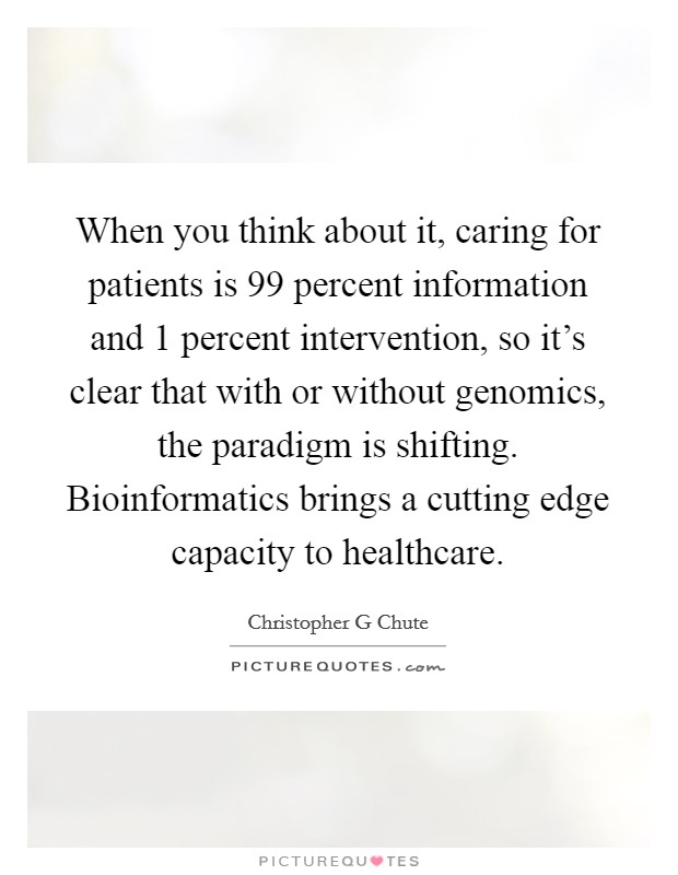 When you think about it, caring for patients is 99 percent information and 1 percent intervention, so it's clear that with or without genomics, the paradigm is shifting. Bioinformatics brings a cutting edge capacity to healthcare Picture Quote #1