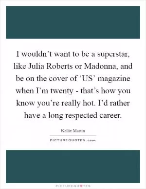 I wouldn’t want to be a superstar, like Julia Roberts or Madonna, and be on the cover of ‘US’ magazine when I’m twenty - that’s how you know you’re really hot. I’d rather have a long respected career Picture Quote #1