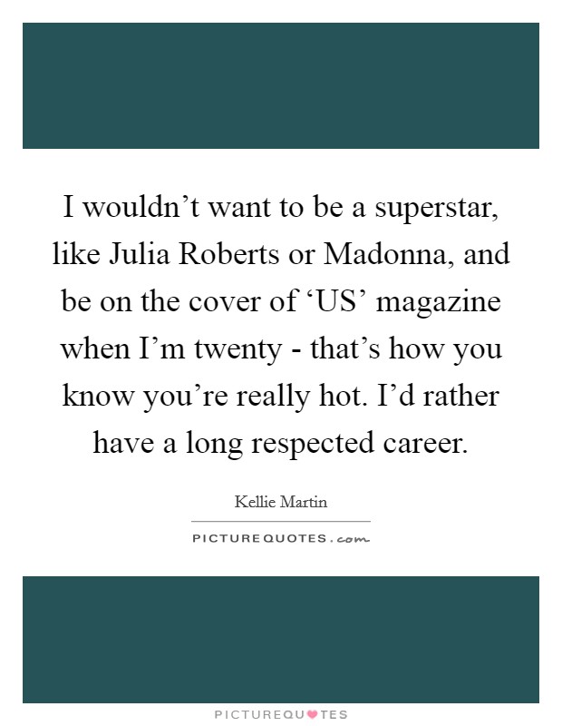 I wouldn't want to be a superstar, like Julia Roberts or Madonna, and be on the cover of ‘US' magazine when I'm twenty - that's how you know you're really hot. I'd rather have a long respected career Picture Quote #1