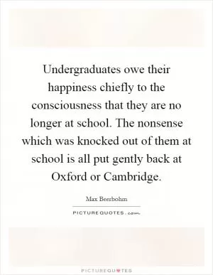 Undergraduates owe their happiness chiefly to the consciousness that they are no longer at school. The nonsense which was knocked out of them at school is all put gently back at Oxford or Cambridge Picture Quote #1