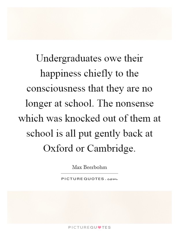 Undergraduates owe their happiness chiefly to the consciousness that they are no longer at school. The nonsense which was knocked out of them at school is all put gently back at Oxford or Cambridge Picture Quote #1