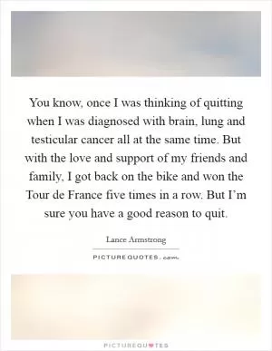 You know, once I was thinking of quitting when I was diagnosed with brain, lung and testicular cancer all at the same time. But with the love and support of my friends and family, I got back on the bike and won the Tour de France five times in a row. But I’m sure you have a good reason to quit Picture Quote #1