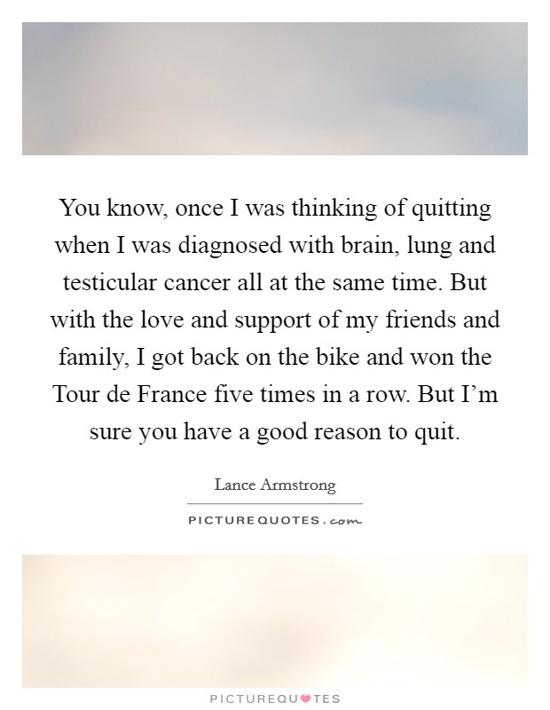 You know, once I was thinking of quitting when I was diagnosed with brain, lung and testicular cancer all at the same time. But with the love and support of my friends and family, I got back on the bike and won the Tour de France five times in a row. But I'm sure you have a good reason to quit Picture Quote #1