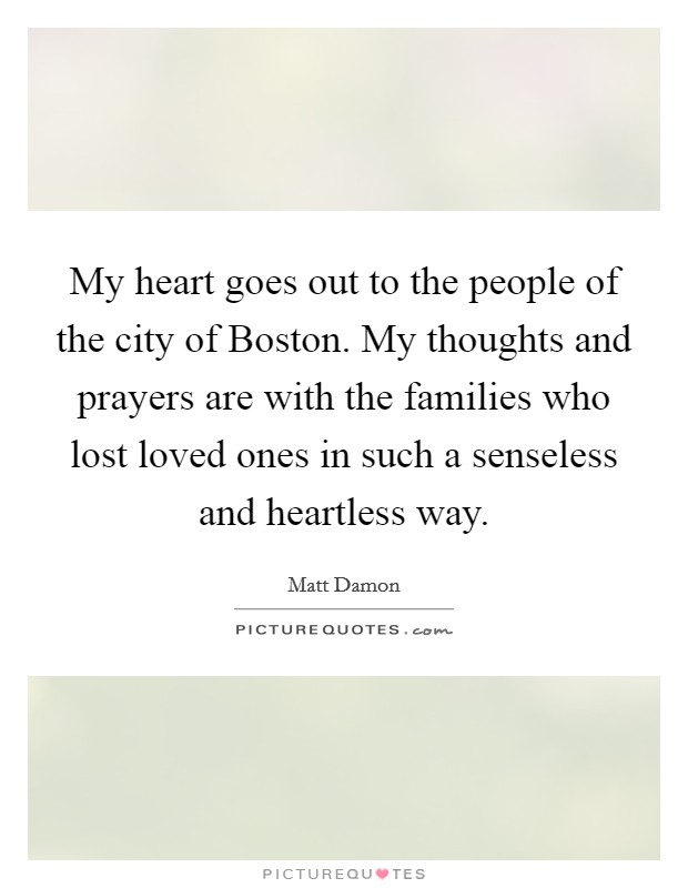 My heart goes out to the people of the city of Boston. My thoughts and prayers are with the families who lost loved ones in such a senseless and heartless way Picture Quote #1