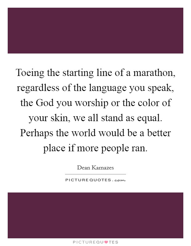 Toeing the starting line of a marathon, regardless of the language you speak, the God you worship or the color of your skin, we all stand as equal. Perhaps the world would be a better place if more people ran Picture Quote #1