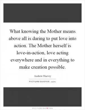 What knowing the Mother means above all is daring to put love into action. The Mother herself is love-in-action, love acting everywhere and in everything to make creation possible Picture Quote #1