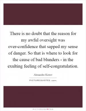 There is no doubt that the reason for my awful oversight was over-confidence that sapped my sense of danger. So that is where to look for the cause of bad blunders - in the exulting feeling of self-congratulation Picture Quote #1