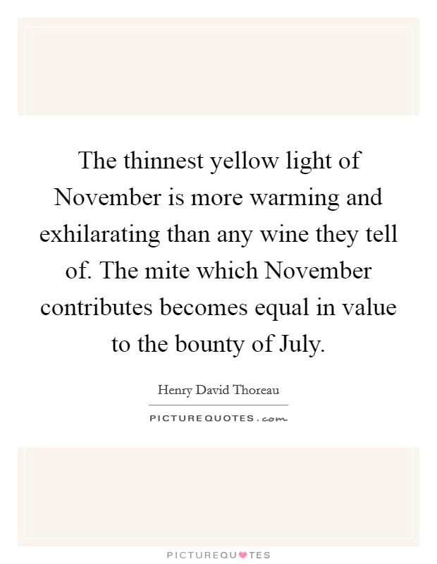 The thinnest yellow light of November is more warming and exhilarating than any wine they tell of. The mite which November contributes becomes equal in value to the bounty of July Picture Quote #1