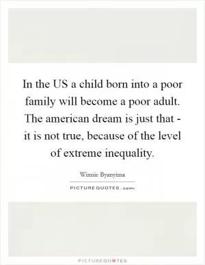 In the US a child born into a poor family will become a poor adult. The american dream is just that - it is not true, because of the level of extreme inequality Picture Quote #1