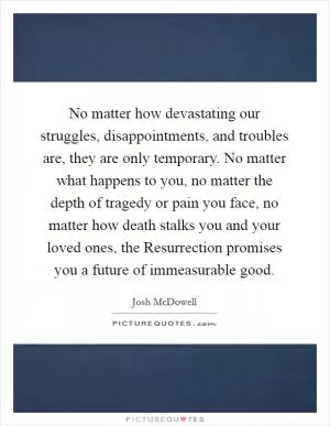 No matter how devastating our struggles, disappointments, and troubles are, they are only temporary. No matter what happens to you, no matter the depth of tragedy or pain you face, no matter how death stalks you and your loved ones, the Resurrection promises you a future of immeasurable good Picture Quote #1