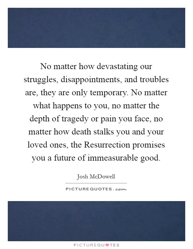 No matter how devastating our struggles, disappointments, and troubles are, they are only temporary. No matter what happens to you, no matter the depth of tragedy or pain you face, no matter how death stalks you and your loved ones, the Resurrection promises you a future of immeasurable good Picture Quote #1