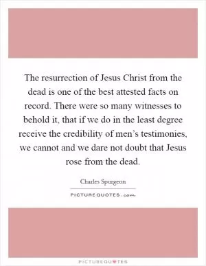 The resurrection of Jesus Christ from the dead is one of the best attested facts on record. There were so many witnesses to behold it, that if we do in the least degree receive the credibility of men’s testimonies, we cannot and we dare not doubt that Jesus rose from the dead Picture Quote #1