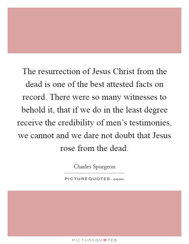 The resurrection of Jesus Christ from the dead is one of the best attested facts on record. There were so many witnesses to behold it, that if we do in the least degree receive the credibility of men's testimonies, we cannot and we dare not doubt that Jesus rose from the dead Picture Quote #1