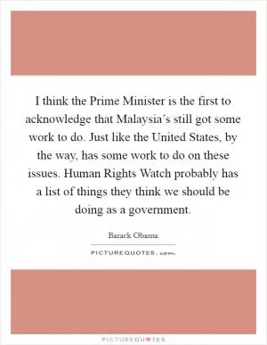 I think the Prime Minister is the first to acknowledge that Malaysia’s still got some work to do. Just like the United States, by the way, has some work to do on these issues. Human Rights Watch probably has a list of things they think we should be doing as a government Picture Quote #1