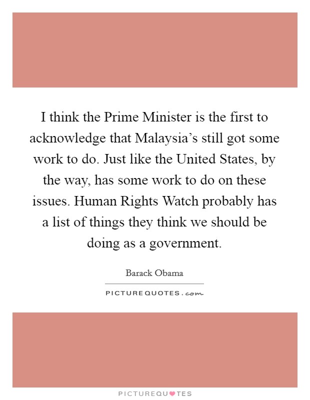 I think the Prime Minister is the first to acknowledge that Malaysia's still got some work to do. Just like the United States, by the way, has some work to do on these issues. Human Rights Watch probably has a list of things they think we should be doing as a government Picture Quote #1