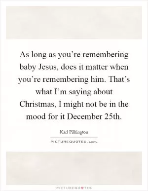 As long as you’re remembering baby Jesus, does it matter when you’re remembering him. That’s what I’m saying about Christmas, I might not be in the mood for it December 25th Picture Quote #1