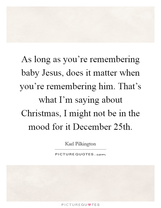 As long as you're remembering baby Jesus, does it matter when you're remembering him. That's what I'm saying about Christmas, I might not be in the mood for it December 25th Picture Quote #1
