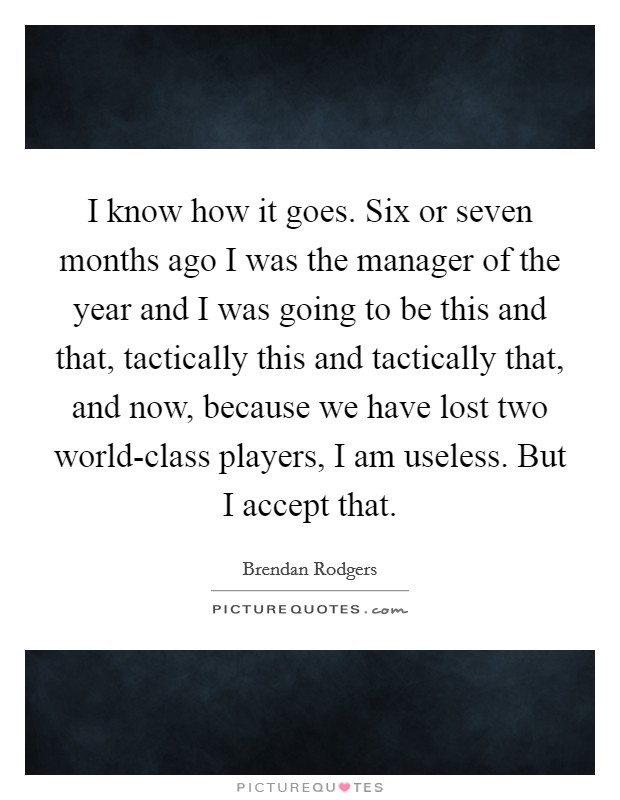 I know how it goes. Six or seven months ago I was the manager of the year and I was going to be this and that, tactically this and tactically that, and now, because we have lost two world-class players, I am useless. But I accept that Picture Quote #1