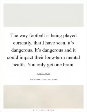The way football is being played currently, that I have seen, it’s dangerous. It’s dangerous and it could impact their long-term mental health. You only get one brain Picture Quote #1