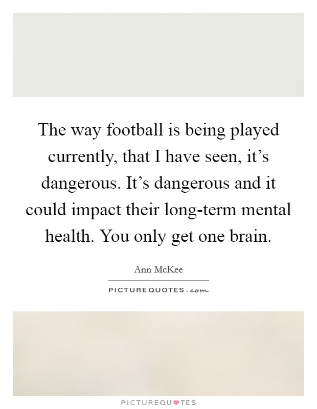 The way football is being played currently, that I have seen, it's dangerous. It's dangerous and it could impact their long-term mental health. You only get one brain Picture Quote #1