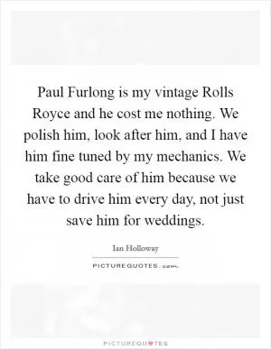 Paul Furlong is my vintage Rolls Royce and he cost me nothing. We polish him, look after him, and I have him fine tuned by my mechanics. We take good care of him because we have to drive him every day, not just save him for weddings Picture Quote #1