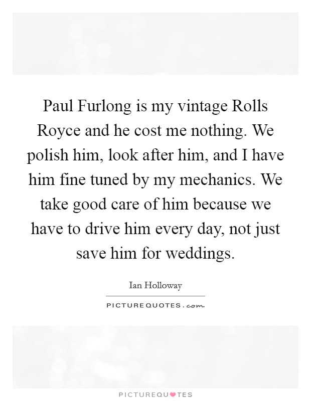 Paul Furlong is my vintage Rolls Royce and he cost me nothing. We polish him, look after him, and I have him fine tuned by my mechanics. We take good care of him because we have to drive him every day, not just save him for weddings Picture Quote #1
