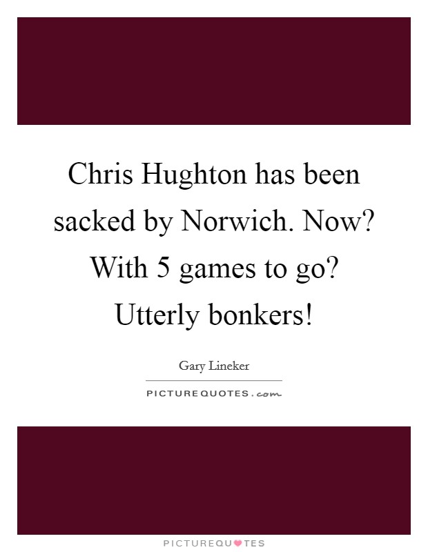 Chris Hughton has been sacked by Norwich. Now? With 5 games to go? Utterly bonkers! Picture Quote #1