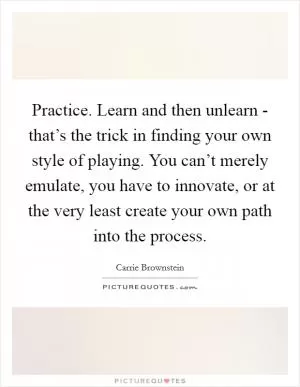 Practice. Learn and then unlearn - that’s the trick in finding your own style of playing. You can’t merely emulate, you have to innovate, or at the very least create your own path into the process Picture Quote #1