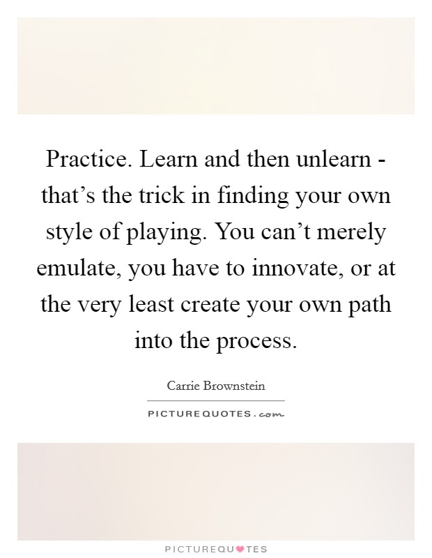 Practice. Learn and then unlearn - that's the trick in finding your own style of playing. You can't merely emulate, you have to innovate, or at the very least create your own path into the process Picture Quote #1