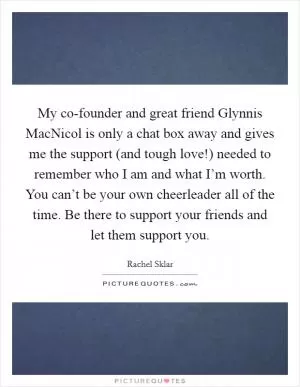 My co-founder and great friend Glynnis MacNicol is only a chat box away and gives me the support (and tough love!) needed to remember who I am and what I’m worth. You can’t be your own cheerleader all of the time. Be there to support your friends and let them support you Picture Quote #1