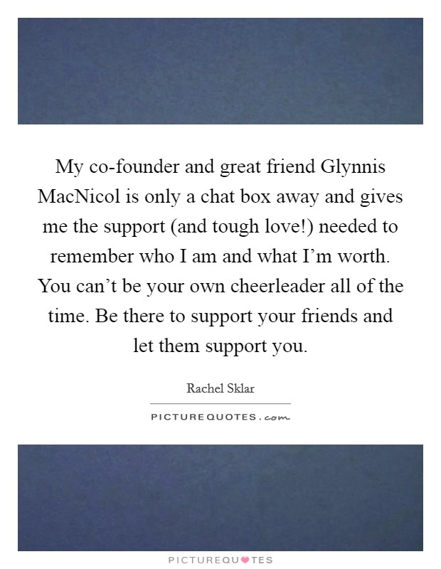 My co-founder and great friend Glynnis MacNicol is only a chat box away and gives me the support (and tough love!) needed to remember who I am and what I'm worth. You can't be your own cheerleader all of the time. Be there to support your friends and let them support you Picture Quote #1