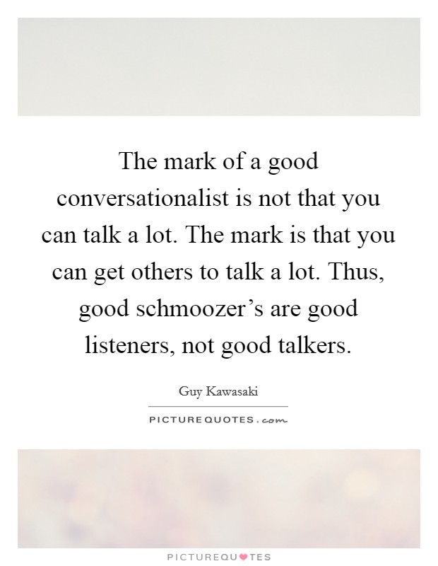 The mark of a good conversationalist is not that you can talk a lot. The mark is that you can get others to talk a lot. Thus, good schmoozer's are good listeners, not good talkers Picture Quote #1