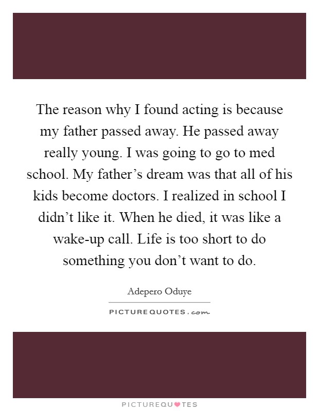 The reason why I found acting is because my father passed away. He passed away really young. I was going to go to med school. My father’s dream was that all of his kids become doctors. I realized in school I didn’t like it. When he died, it was like a wake-up call. Life is too short to do something you don’t want to do Picture Quote #1
