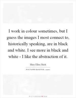 I work in colour sometimes, but I guess the images I most connect to, historically speaking, are in black and white. I see more in black and white - I like the abstraction of it Picture Quote #1