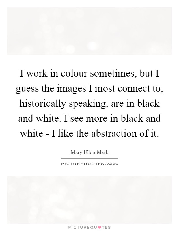I work in colour sometimes, but I guess the images I most connect to, historically speaking, are in black and white. I see more in black and white - I like the abstraction of it Picture Quote #1