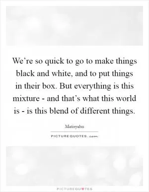 We’re so quick to go to make things black and white, and to put things in their box. But everything is this mixture - and that’s what this world is - is this blend of different things Picture Quote #1