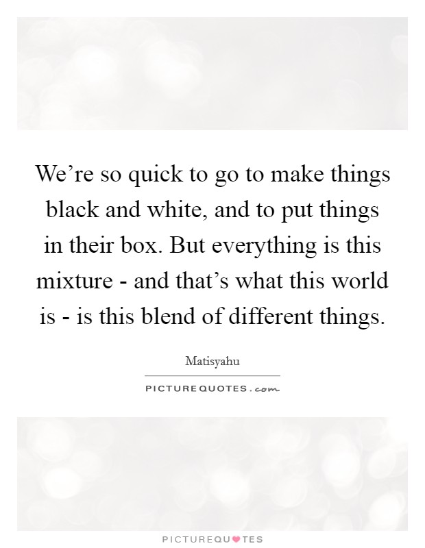 We're so quick to go to make things black and white, and to put things in their box. But everything is this mixture - and that's what this world is - is this blend of different things Picture Quote #1