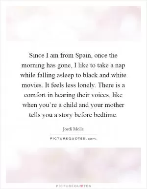 Since I am from Spain, once the morning has gone, I like to take a nap while falling asleep to black and white movies. It feels less lonely. There is a comfort in hearing their voices, like when you’re a child and your mother tells you a story before bedtime Picture Quote #1
