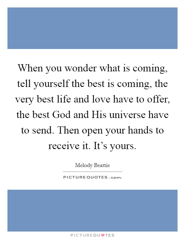 When you wonder what is coming, tell yourself the best is coming, the very best life and love have to offer, the best God and His universe have to send. Then open your hands to receive it. It's yours Picture Quote #1