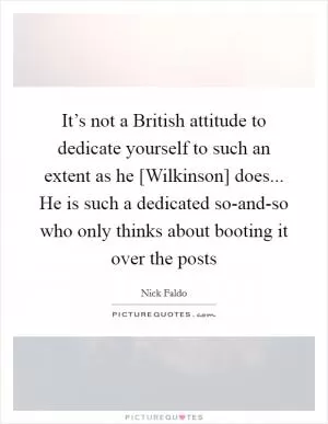 It’s not a British attitude to dedicate yourself to such an extent as he [Wilkinson] does... He is such a dedicated so-and-so who only thinks about booting it over the posts Picture Quote #1