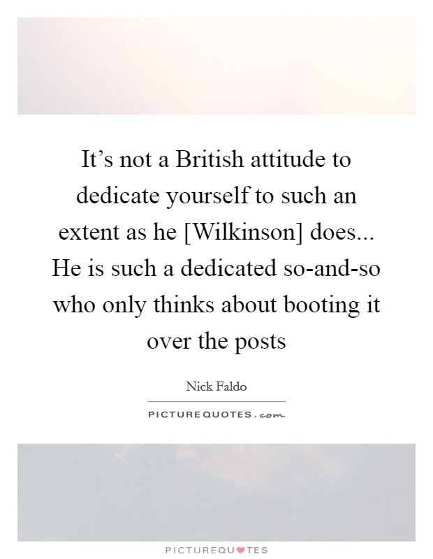 It's not a British attitude to dedicate yourself to such an extent as he [Wilkinson] does... He is such a dedicated so-and-so who only thinks about booting it over the posts Picture Quote #1
