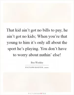That kid ain’t got no bills to pay, he ain’t got no kids; When you’re that young to him it’s only all about the sport he’s playing. You don’t have to worry about nuthin’ else! Picture Quote #1